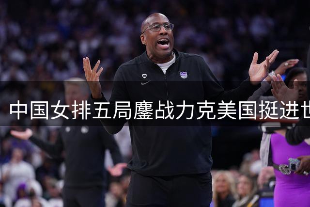 中国女排五局鏖战力克美国挺进世联四强 新生代球员集体爆发