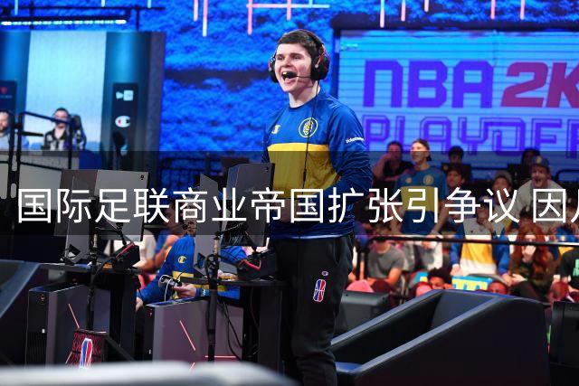 国际足联商业帝国扩张引争议 因凡蒂诺的百亿美元豪赌震动足坛