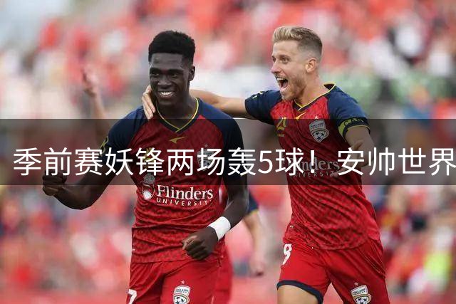 季前赛妖锋两场轰5球！安帅世界杯弃用争议持续发酵