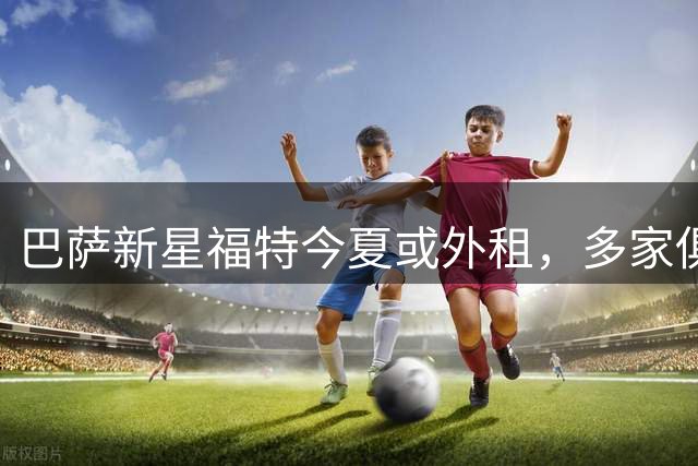 巴萨新星福特今夏或外租，多家俱乐部抛出橄榄枝
