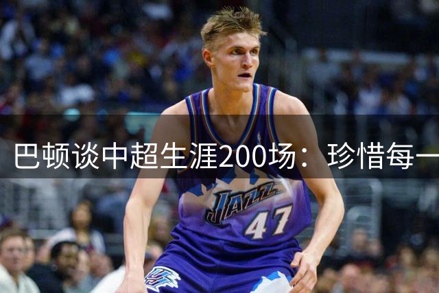 巴顿谈中超生涯200场：珍惜每一次站上赛场的机会，继续拼尽全力