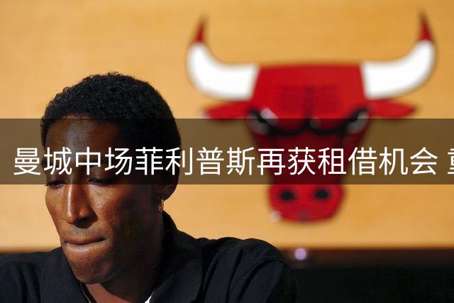 曼城中场菲利普斯再获租借机会 重返谢菲尔德联