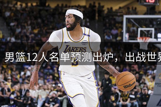 男篮12人名单预测出炉，出战世界杯只剩十天