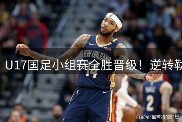 U17国足小组赛全胜晋级！逆转勒沃库森将战南美劲旅